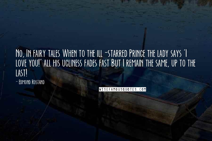 Edmond Rostand Quotes: No, In fairy tales When to the ill-starred Prince the lady says 'I love you!' all his ugliness fades fast But I remain the same, up to the last!