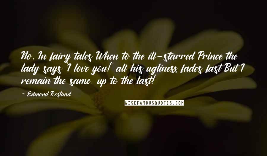 Edmond Rostand Quotes: No, In fairy tales When to the ill-starred Prince the lady says 'I love you!' all his ugliness fades fast But I remain the same, up to the last!