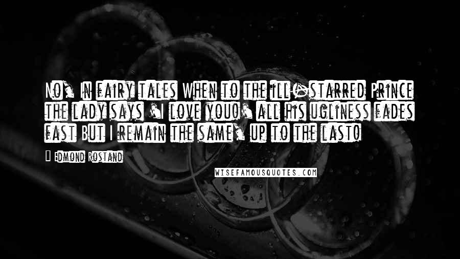 Edmond Rostand Quotes: No, In fairy tales When to the ill-starred Prince the lady says 'I love you!' all his ugliness fades fast But I remain the same, up to the last!