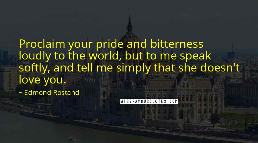 Edmond Rostand Quotes: Proclaim your pride and bitterness loudly to the world, but to me speak softly, and tell me simply that she doesn't love you.