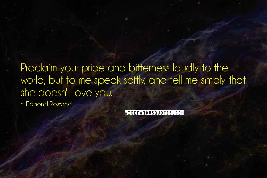 Edmond Rostand Quotes: Proclaim your pride and bitterness loudly to the world, but to me speak softly, and tell me simply that she doesn't love you.