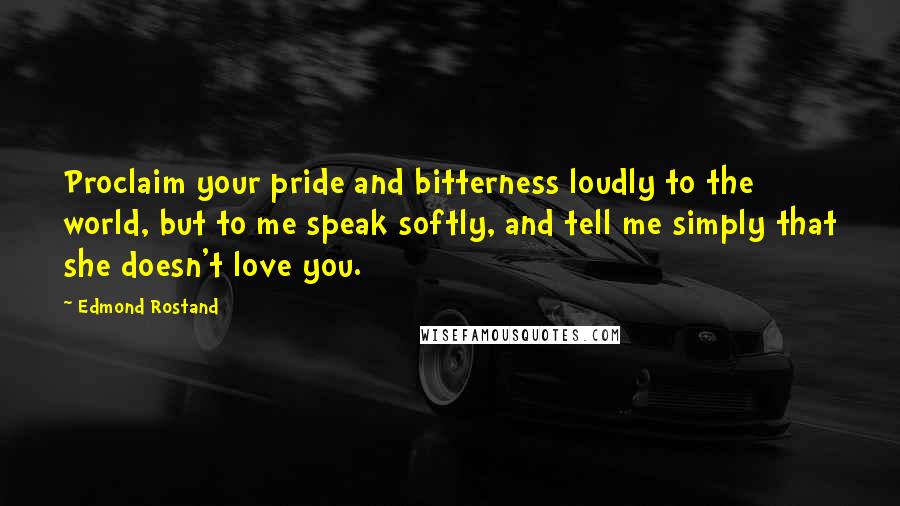 Edmond Rostand Quotes: Proclaim your pride and bitterness loudly to the world, but to me speak softly, and tell me simply that she doesn't love you.