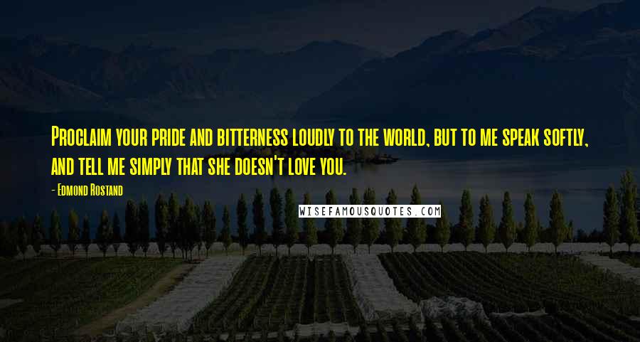 Edmond Rostand Quotes: Proclaim your pride and bitterness loudly to the world, but to me speak softly, and tell me simply that she doesn't love you.