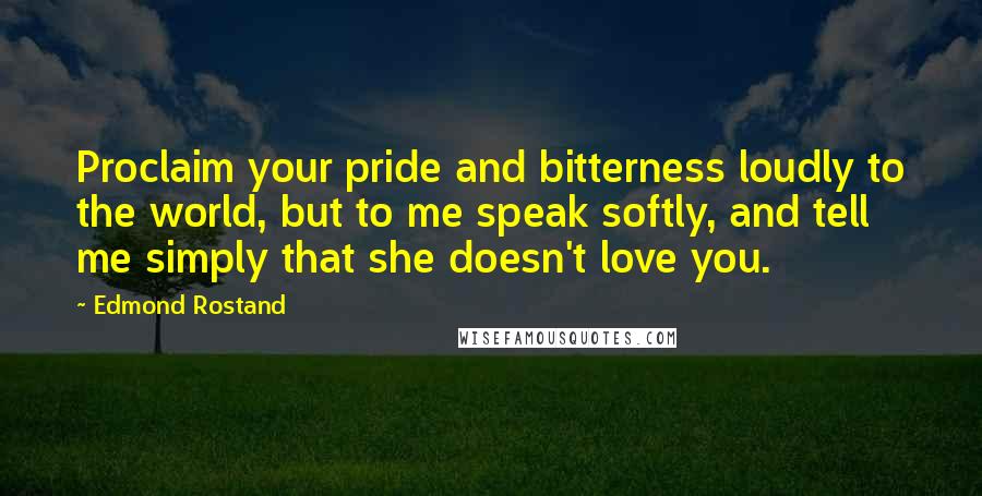 Edmond Rostand Quotes: Proclaim your pride and bitterness loudly to the world, but to me speak softly, and tell me simply that she doesn't love you.