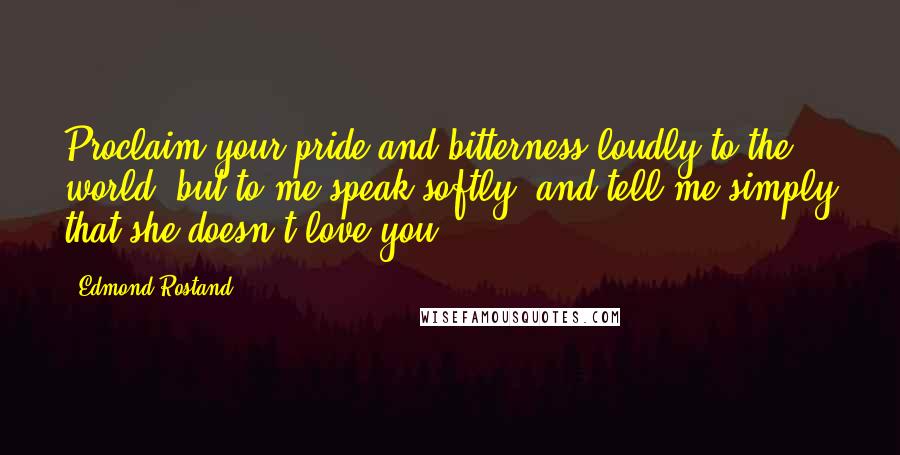 Edmond Rostand Quotes: Proclaim your pride and bitterness loudly to the world, but to me speak softly, and tell me simply that she doesn't love you.