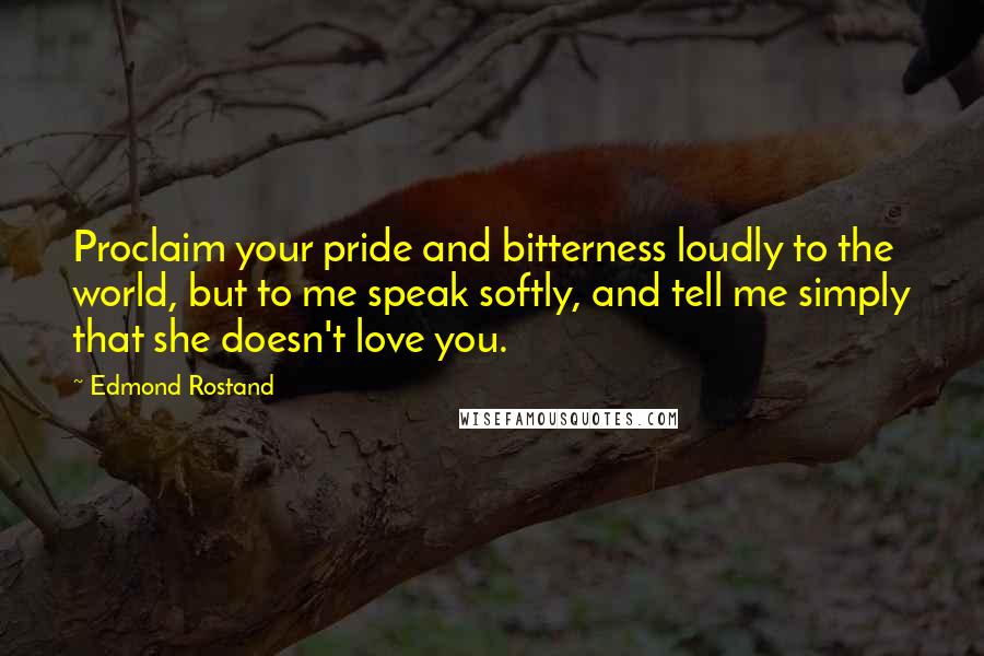 Edmond Rostand Quotes: Proclaim your pride and bitterness loudly to the world, but to me speak softly, and tell me simply that she doesn't love you.