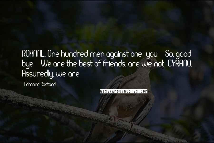 Edmond Rostand Quotes: ROXANE. One hundred men against one: you! - So, good bye! - We are the best of friends, are we not? CYRANO. Assuredly, we are!