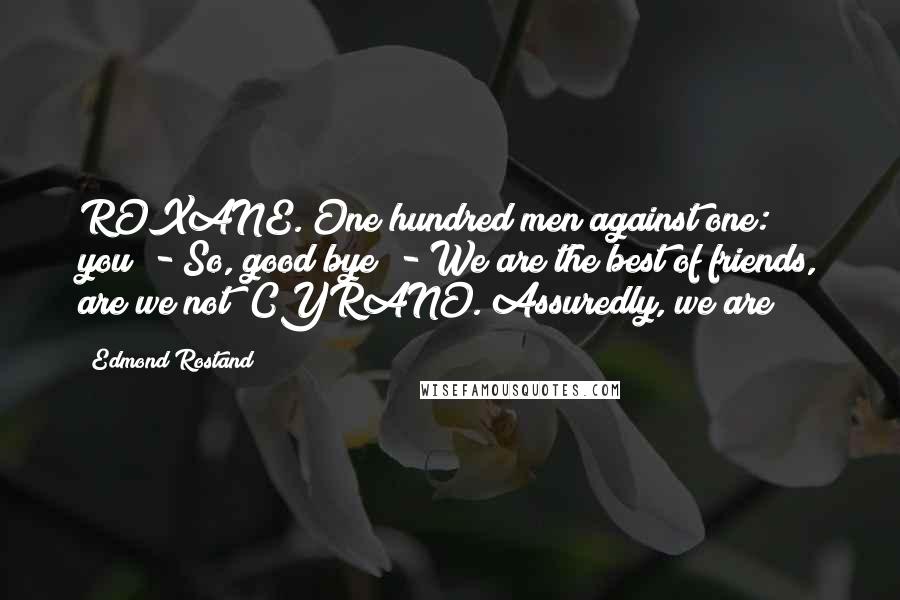 Edmond Rostand Quotes: ROXANE. One hundred men against one: you! - So, good bye! - We are the best of friends, are we not? CYRANO. Assuredly, we are!