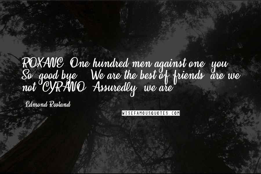 Edmond Rostand Quotes: ROXANE. One hundred men against one: you! - So, good bye! - We are the best of friends, are we not? CYRANO. Assuredly, we are!