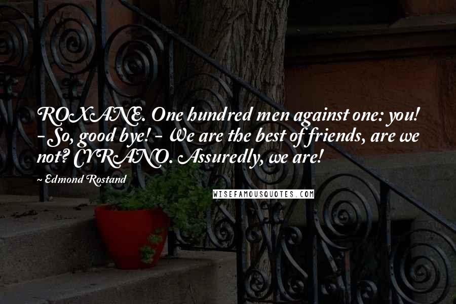 Edmond Rostand Quotes: ROXANE. One hundred men against one: you! - So, good bye! - We are the best of friends, are we not? CYRANO. Assuredly, we are!