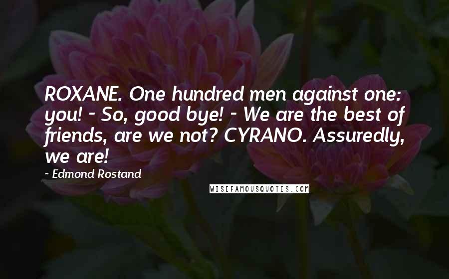 Edmond Rostand Quotes: ROXANE. One hundred men against one: you! - So, good bye! - We are the best of friends, are we not? CYRANO. Assuredly, we are!