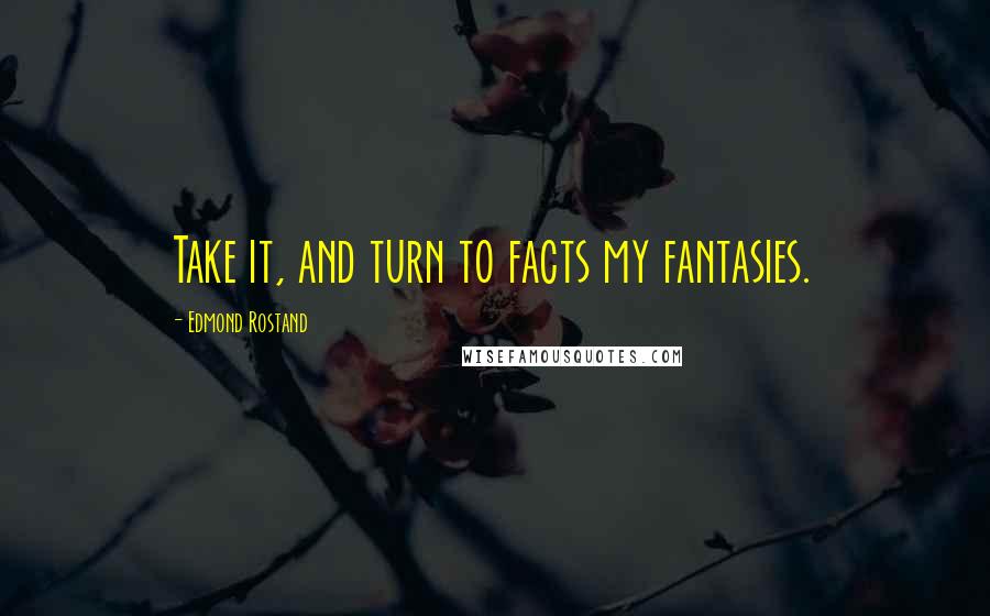 Edmond Rostand Quotes: Take it, and turn to facts my fantasies.