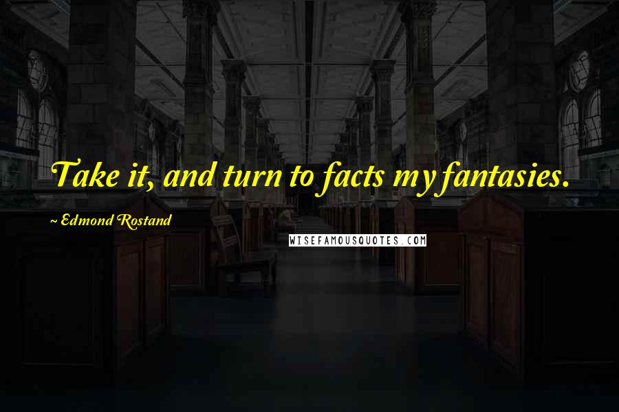 Edmond Rostand Quotes: Take it, and turn to facts my fantasies.