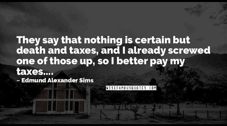 Edmund Alexander Sims Quotes: They say that nothing is certain but death and taxes, and I already screwed one of those up, so I better pay my taxes....