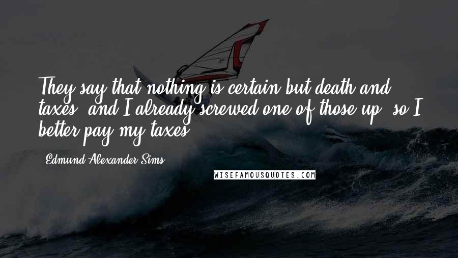 Edmund Alexander Sims Quotes: They say that nothing is certain but death and taxes, and I already screwed one of those up, so I better pay my taxes....