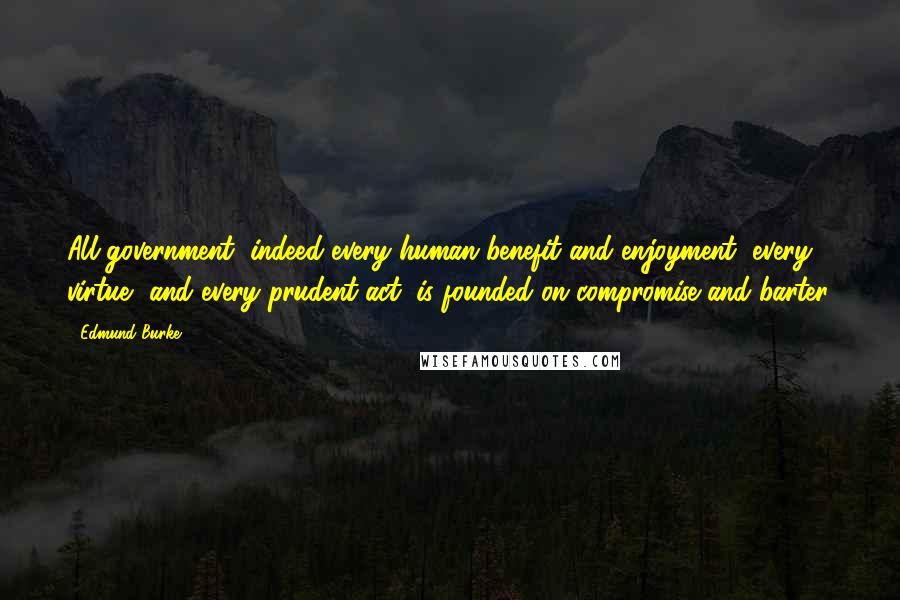 Edmund Burke Quotes: All government, indeed every human benefit and enjoyment, every virtue, and every prudent act, is founded on compromise and barter.