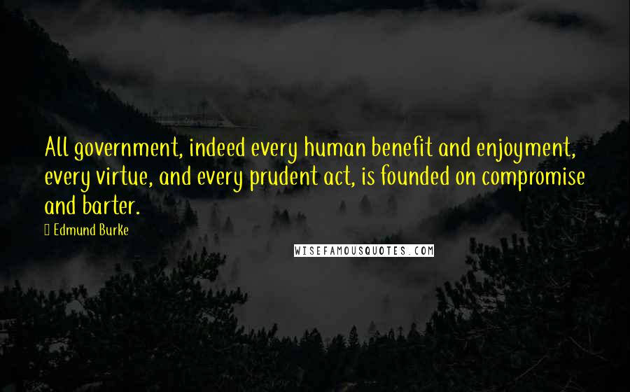 Edmund Burke Quotes: All government, indeed every human benefit and enjoyment, every virtue, and every prudent act, is founded on compromise and barter.
