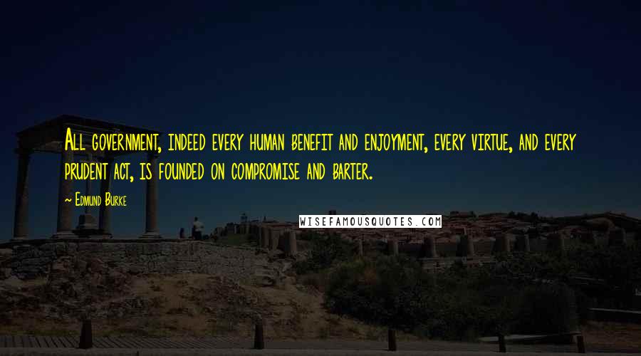 Edmund Burke Quotes: All government, indeed every human benefit and enjoyment, every virtue, and every prudent act, is founded on compromise and barter.