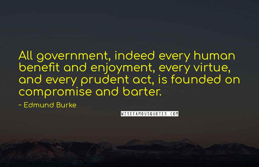 Edmund Burke Quotes: All government, indeed every human benefit and enjoyment, every virtue, and every prudent act, is founded on compromise and barter.