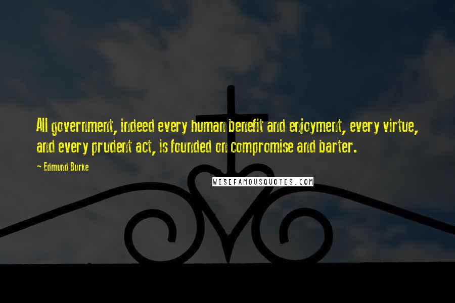 Edmund Burke Quotes: All government, indeed every human benefit and enjoyment, every virtue, and every prudent act, is founded on compromise and barter.