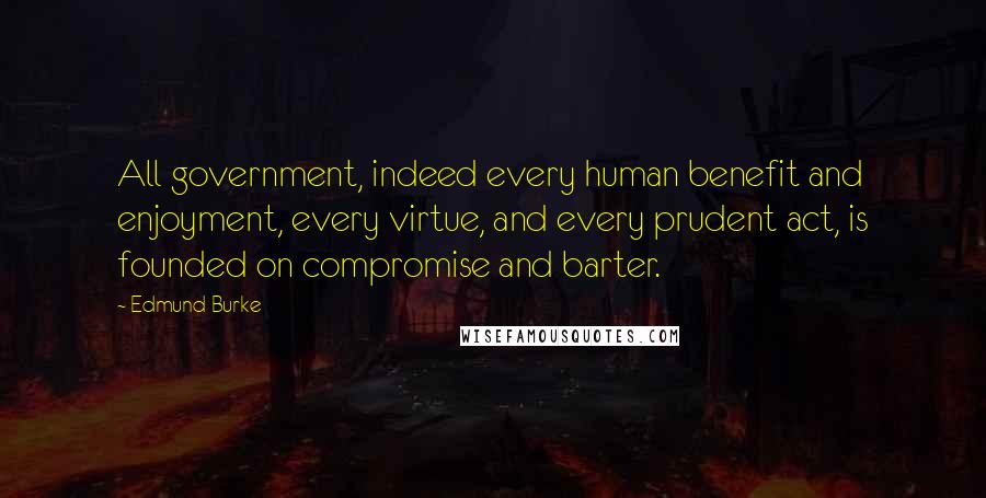 Edmund Burke Quotes: All government, indeed every human benefit and enjoyment, every virtue, and every prudent act, is founded on compromise and barter.