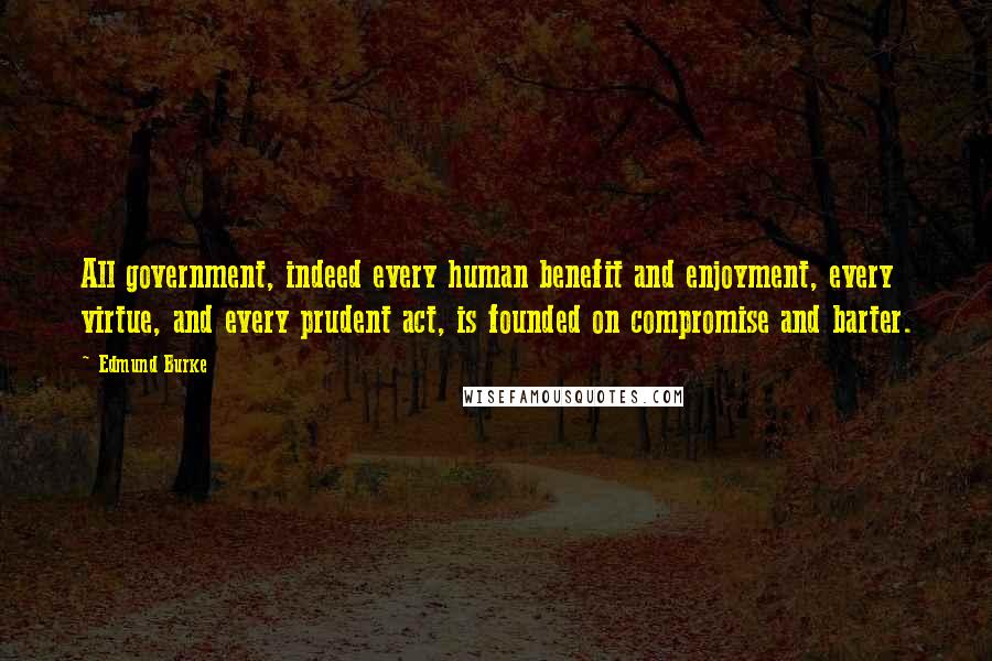 Edmund Burke Quotes: All government, indeed every human benefit and enjoyment, every virtue, and every prudent act, is founded on compromise and barter.