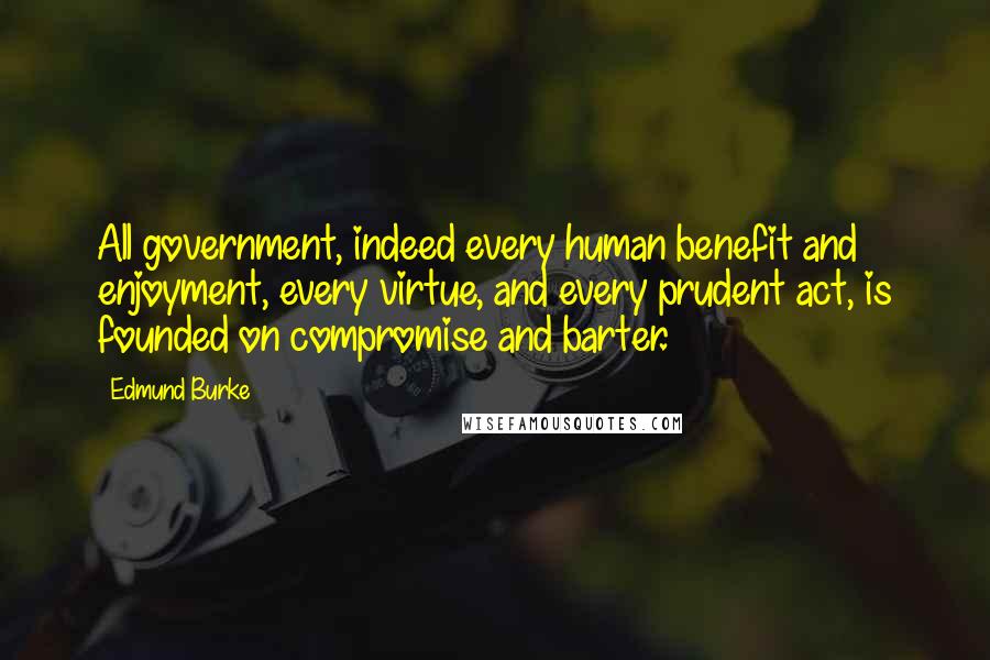 Edmund Burke Quotes: All government, indeed every human benefit and enjoyment, every virtue, and every prudent act, is founded on compromise and barter.
