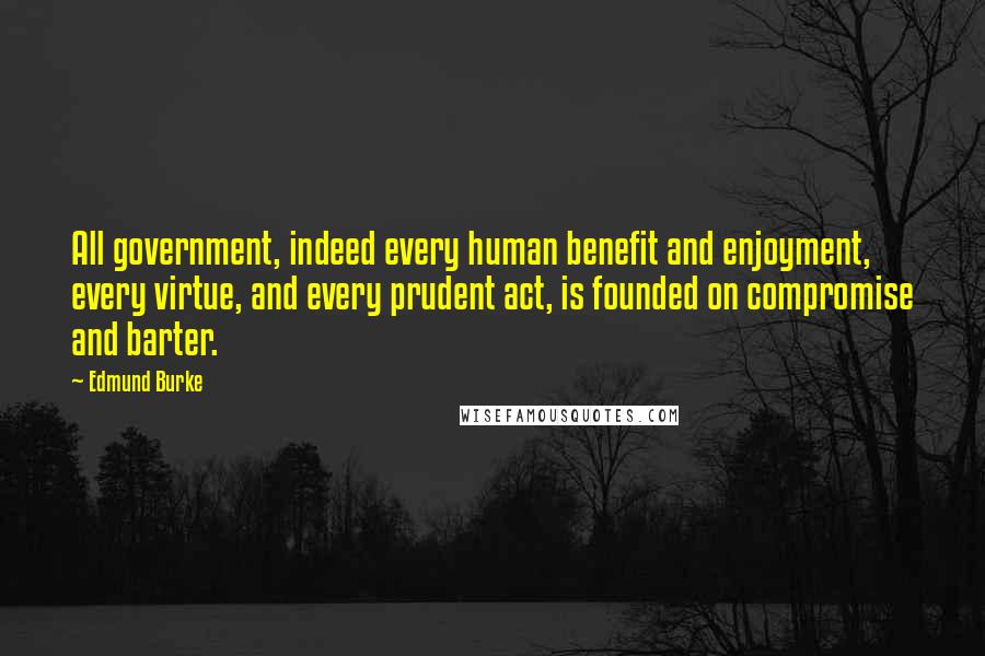 Edmund Burke Quotes: All government, indeed every human benefit and enjoyment, every virtue, and every prudent act, is founded on compromise and barter.