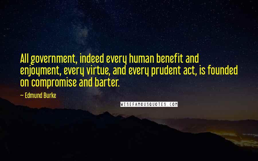 Edmund Burke Quotes: All government, indeed every human benefit and enjoyment, every virtue, and every prudent act, is founded on compromise and barter.