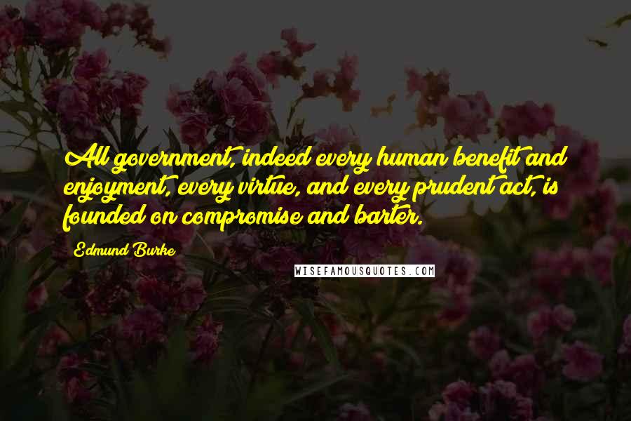 Edmund Burke Quotes: All government, indeed every human benefit and enjoyment, every virtue, and every prudent act, is founded on compromise and barter.