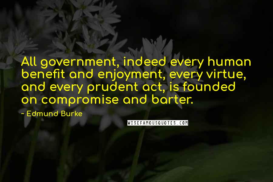Edmund Burke Quotes: All government, indeed every human benefit and enjoyment, every virtue, and every prudent act, is founded on compromise and barter.