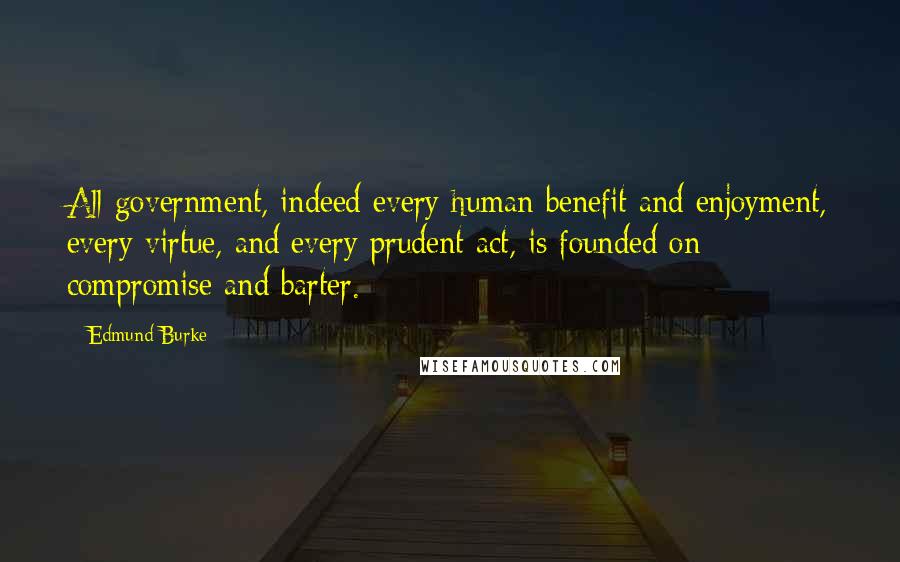 Edmund Burke Quotes: All government, indeed every human benefit and enjoyment, every virtue, and every prudent act, is founded on compromise and barter.