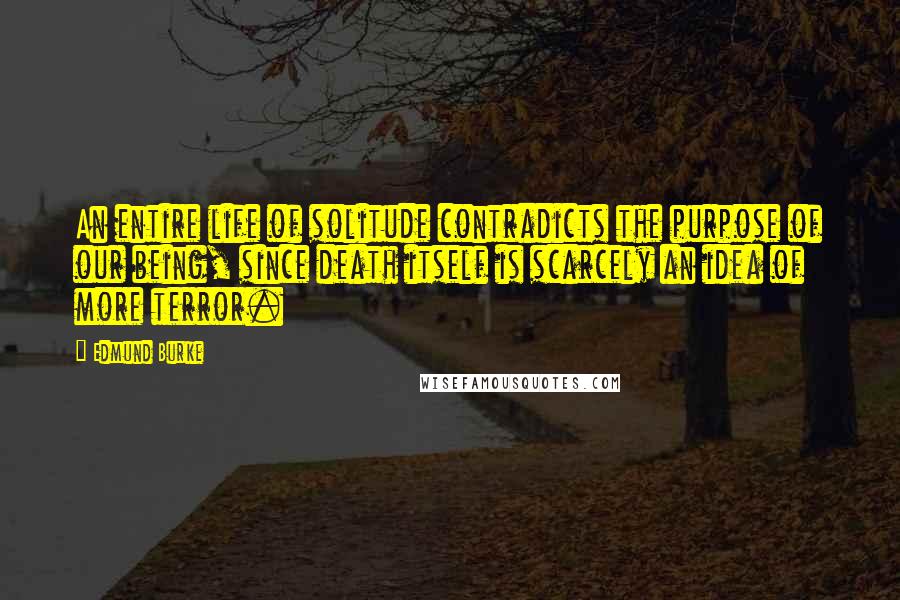 Edmund Burke Quotes: An entire life of solitude contradicts the purpose of our being, since death itself is scarcely an idea of more terror.