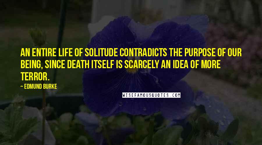 Edmund Burke Quotes: An entire life of solitude contradicts the purpose of our being, since death itself is scarcely an idea of more terror.