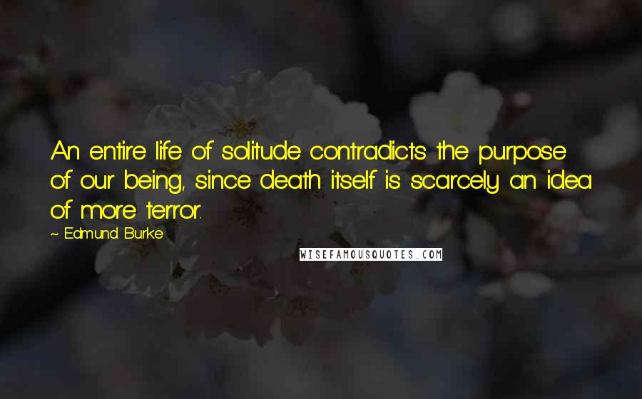 Edmund Burke Quotes: An entire life of solitude contradicts the purpose of our being, since death itself is scarcely an idea of more terror.
