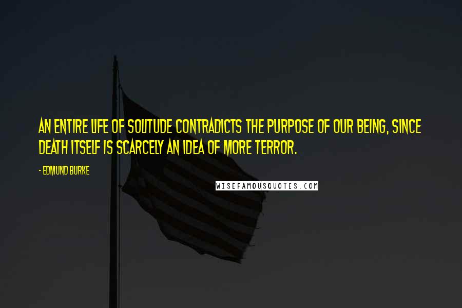 Edmund Burke Quotes: An entire life of solitude contradicts the purpose of our being, since death itself is scarcely an idea of more terror.