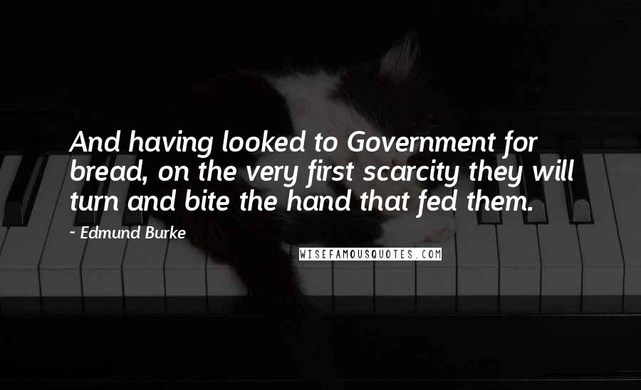 Edmund Burke Quotes: And having looked to Government for bread, on the very first scarcity they will turn and bite the hand that fed them.