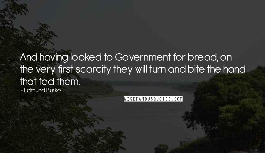 Edmund Burke Quotes: And having looked to Government for bread, on the very first scarcity they will turn and bite the hand that fed them.