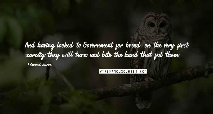 Edmund Burke Quotes: And having looked to Government for bread, on the very first scarcity they will turn and bite the hand that fed them.