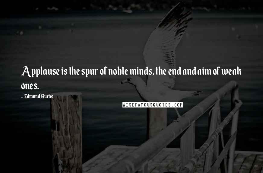 Edmund Burke Quotes: Applause is the spur of noble minds, the end and aim of weak ones.