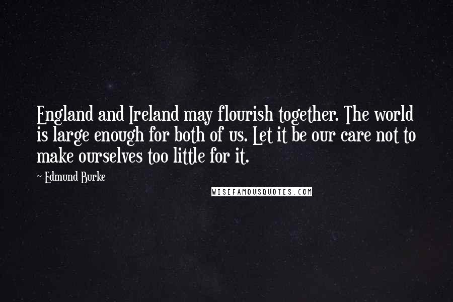 Edmund Burke Quotes: England and Ireland may flourish together. The world is large enough for both of us. Let it be our care not to make ourselves too little for it.