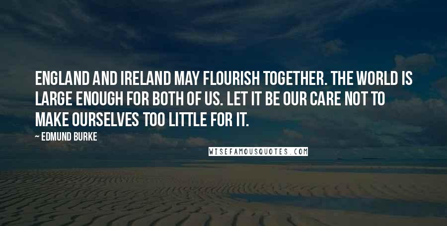 Edmund Burke Quotes: England and Ireland may flourish together. The world is large enough for both of us. Let it be our care not to make ourselves too little for it.