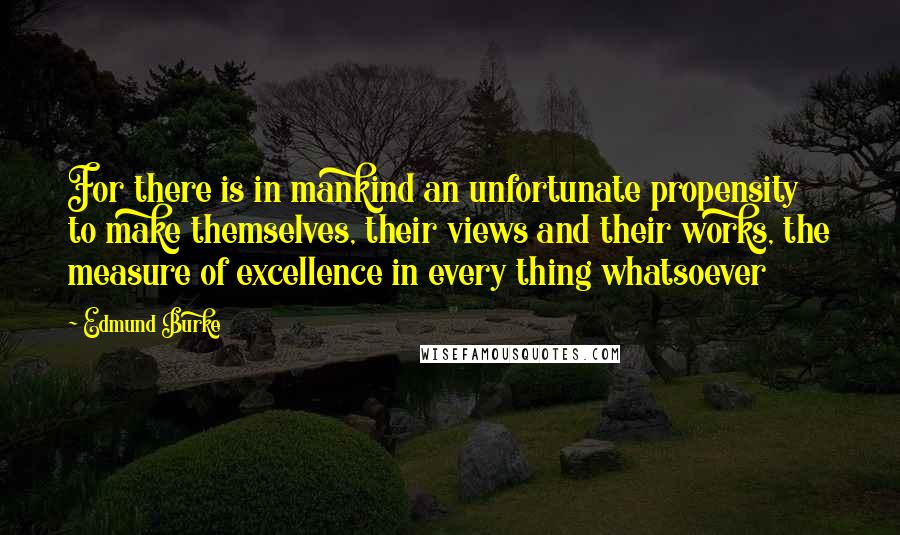 Edmund Burke Quotes: For there is in mankind an unfortunate propensity to make themselves, their views and their works, the measure of excellence in every thing whatsoever