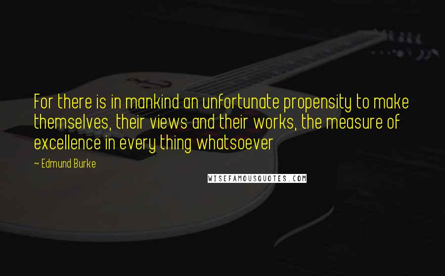 Edmund Burke Quotes: For there is in mankind an unfortunate propensity to make themselves, their views and their works, the measure of excellence in every thing whatsoever