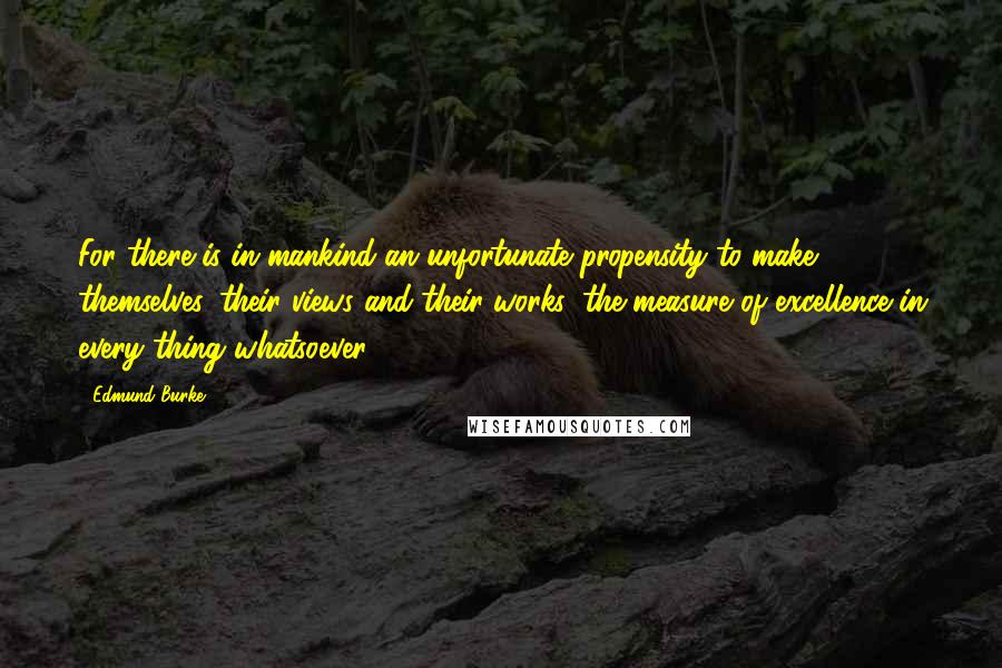 Edmund Burke Quotes: For there is in mankind an unfortunate propensity to make themselves, their views and their works, the measure of excellence in every thing whatsoever
