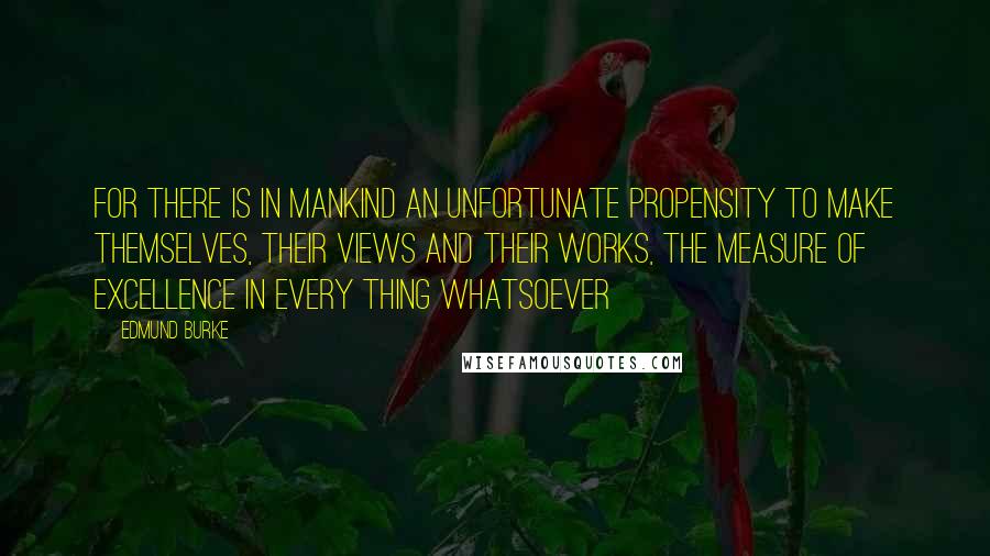 Edmund Burke Quotes: For there is in mankind an unfortunate propensity to make themselves, their views and their works, the measure of excellence in every thing whatsoever