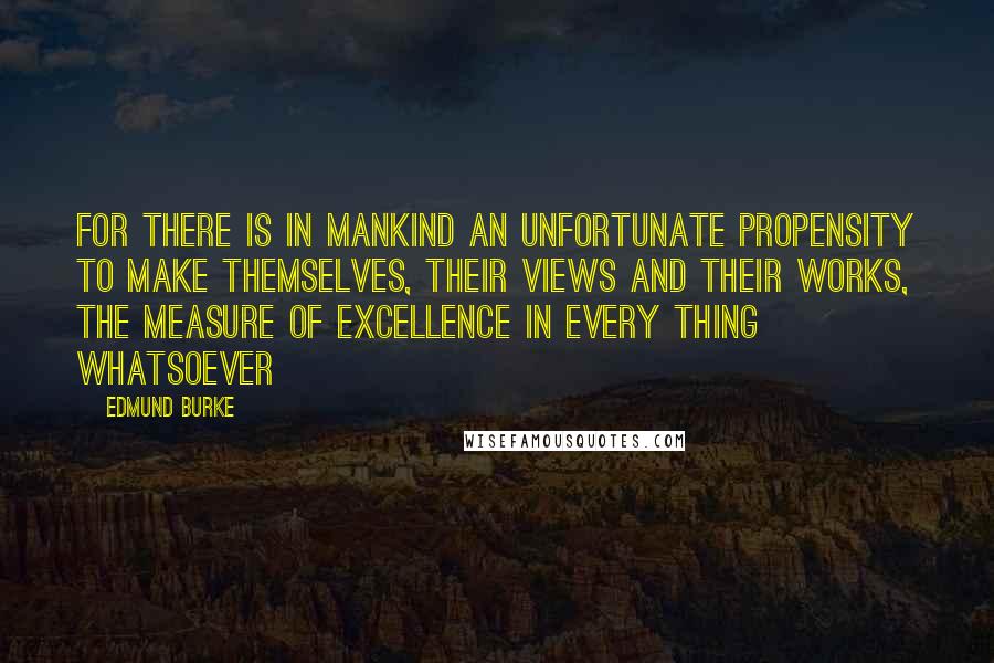 Edmund Burke Quotes: For there is in mankind an unfortunate propensity to make themselves, their views and their works, the measure of excellence in every thing whatsoever