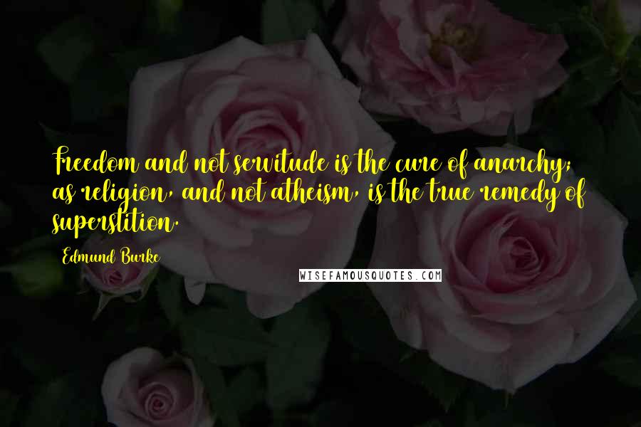 Edmund Burke Quotes: Freedom and not servitude is the cure of anarchy; as religion, and not atheism, is the true remedy of superstition.