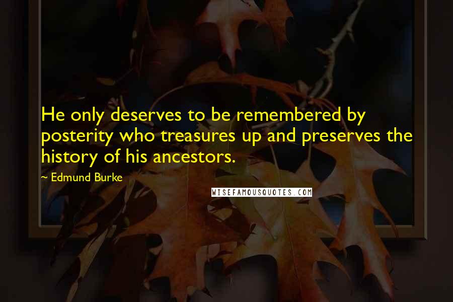 Edmund Burke Quotes: He only deserves to be remembered by posterity who treasures up and preserves the history of his ancestors.