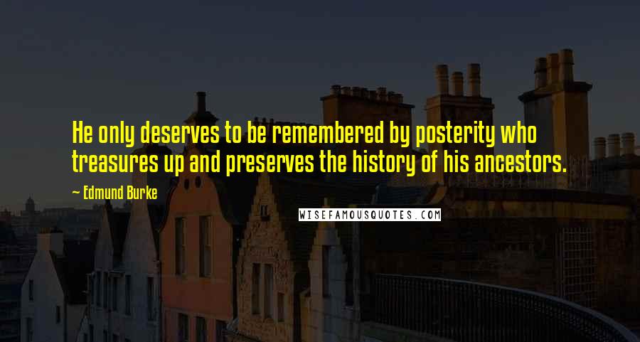 Edmund Burke Quotes: He only deserves to be remembered by posterity who treasures up and preserves the history of his ancestors.